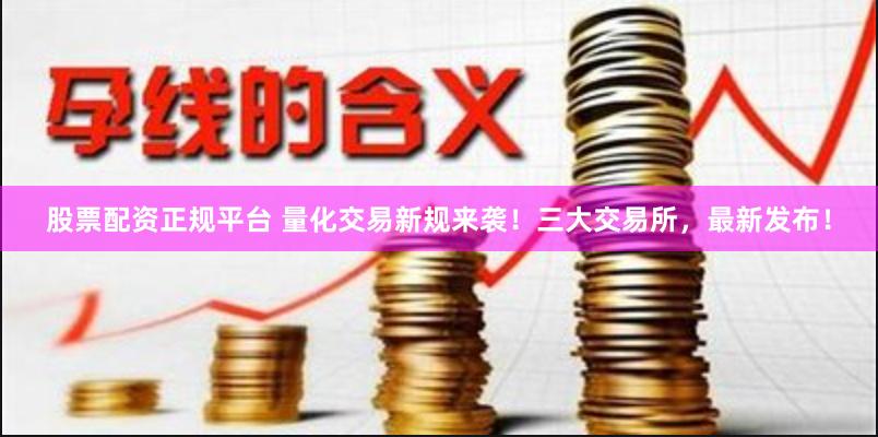 股票配资正规平台 量化交易新规来袭！三大交易所，最新发布！