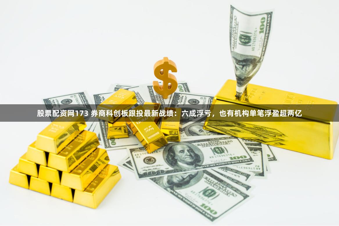 股票配资网173 券商科创板跟投最新战绩：六成浮亏，也有机构单笔浮盈超两亿