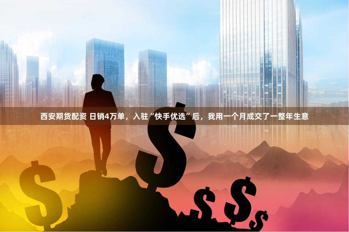 西安期货配资 日销4万单，入驻“快手优选”后，我用一个月成交了一整年生意