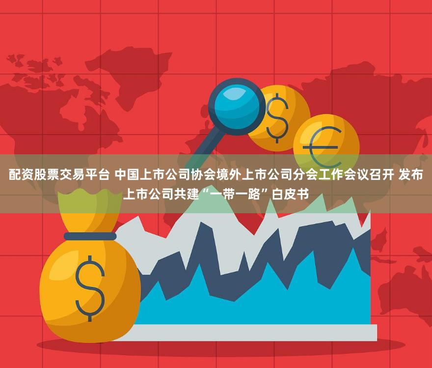 配资股票交易平台 中国上市公司协会境外上市公司分会工作会议召开 发布上市公司共建“一带一路”白皮书