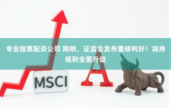专业股票配资公司 刚刚，证监会发布重磅利好！减持规则全面升级