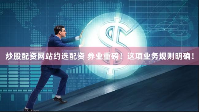 炒股配资网站约选配资 券业重磅！这项业务规则明确！