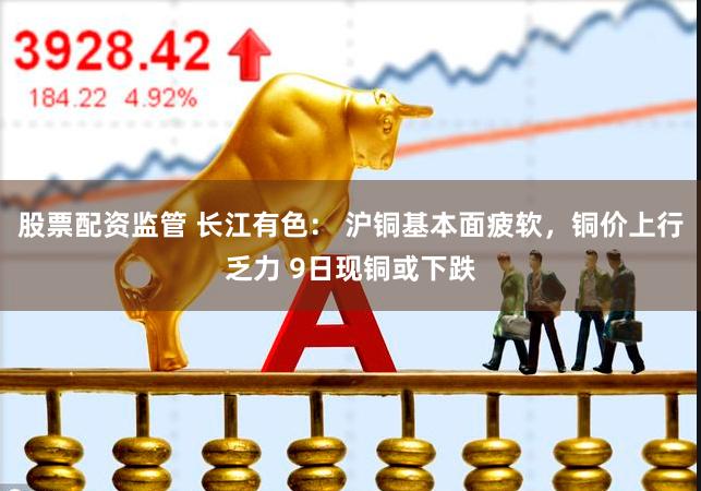 股票配资监管 长江有色： 沪铜基本面疲软，铜价上行乏力 9日现铜或下跌