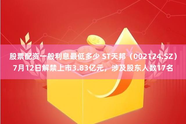 股票配资一般利息最低多少 ST天邦（002124.SZ）7月12日解禁上市3.83亿元，涉及股东人数17名