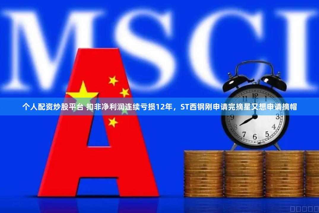 个人配资炒股平台 扣非净利润连续亏损12年，ST西钢刚申请完摘星又想申请摘帽