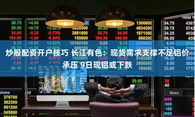 炒股配资开户技巧 长江有色：现货需求支撑不足铝价承压 9日现铝或下跌