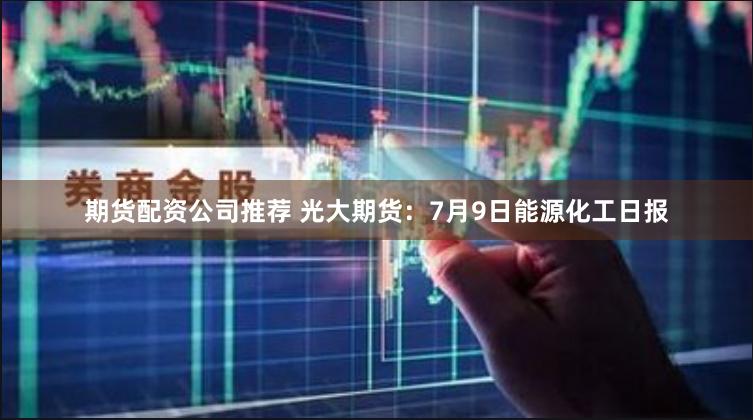 期货配资公司推荐 光大期货：7月9日能源化工日报