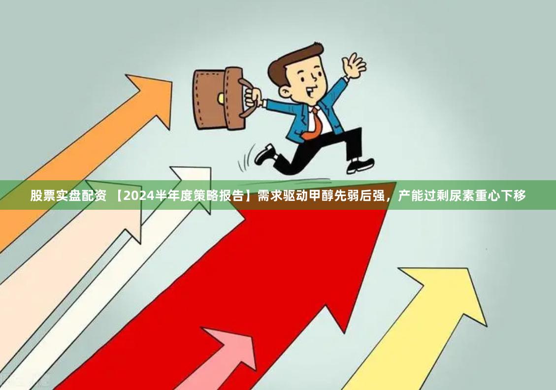 股票实盘配资 【2024半年度策略报告】需求驱动甲醇先弱后强，产能过剩尿素重心下移