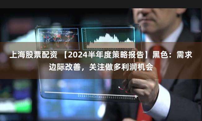 上海股票配资 【2024半年度策略报告】黑色：需求边际改善，关注做多利润机会
