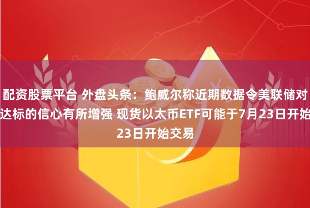配资股票平台 外盘头条：鲍威尔称近期数据令美联储对通胀达标的信心有所增强 现货以太币ETF可能于7月23日开始交易