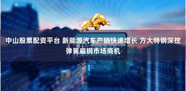 中山股票配资平台 新能源汽车产销快速增长 方大特钢深挖弹簧扁钢市场商机
