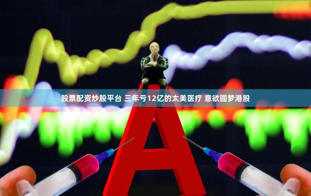 股票配资炒股平台 三年亏12亿的太美医疗 意欲圆梦港股