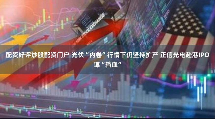 配资好评炒股配资门户 光伏“内卷”行情下仍坚持扩产 正信光电赴港IPO谋“输血”