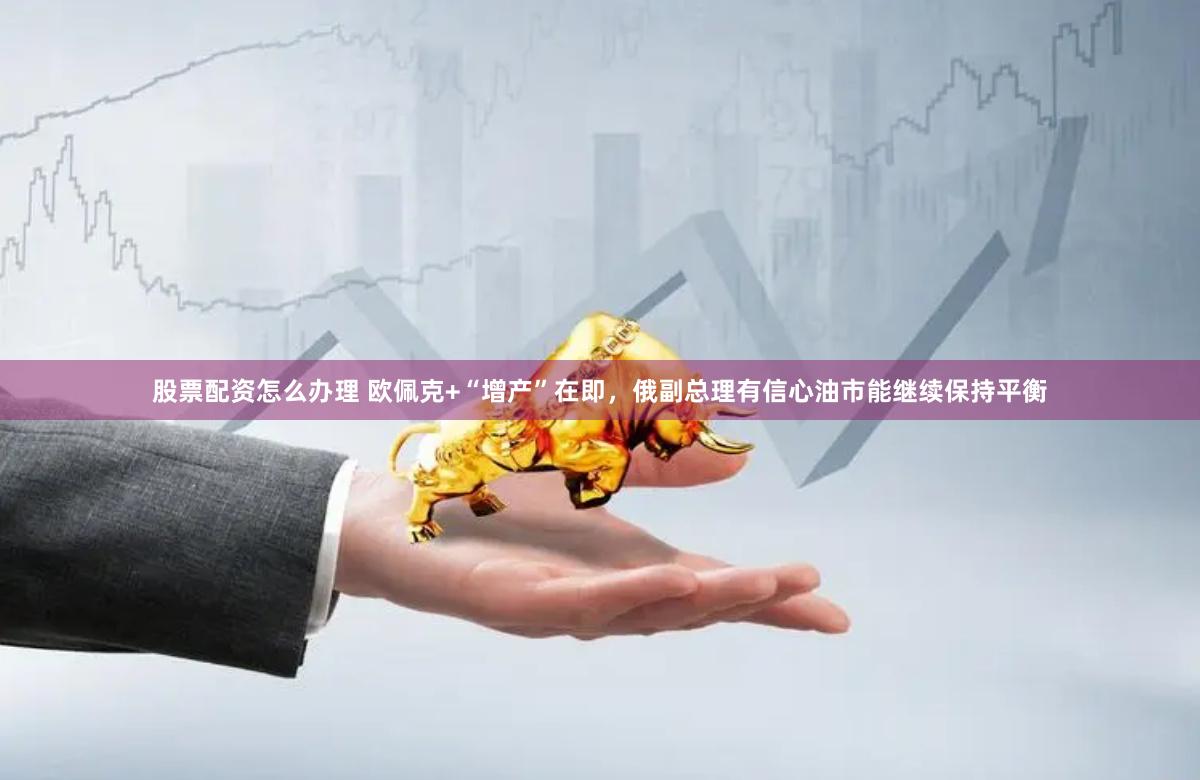 股票配资怎么办理 欧佩克+“增产”在即，俄副总理有信心油市能继续保持平衡