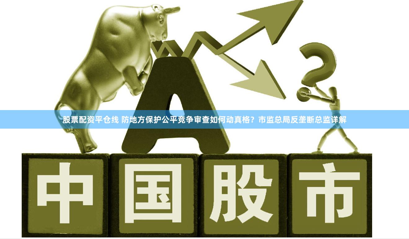 股票配资平仓线 防地方保护公平竞争审查如何动真格？市监总局反垄断总监详解