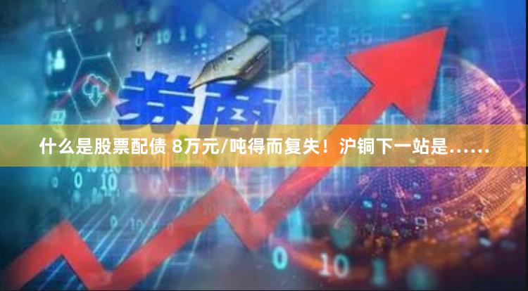 什么是股票配债 8万元/吨得而复失！沪铜下一站是……