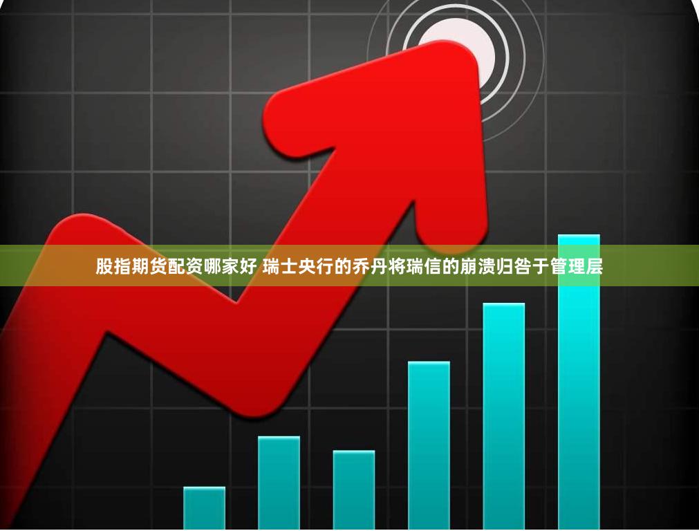 股指期货配资哪家好 瑞士央行的乔丹将瑞信的崩溃归咎于管理层