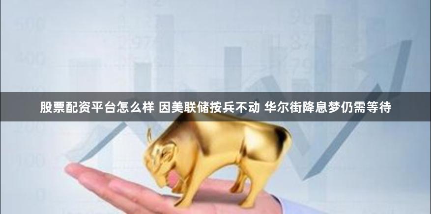 股票配资平台怎么样 因美联储按兵不动 华尔街降息梦仍需等待