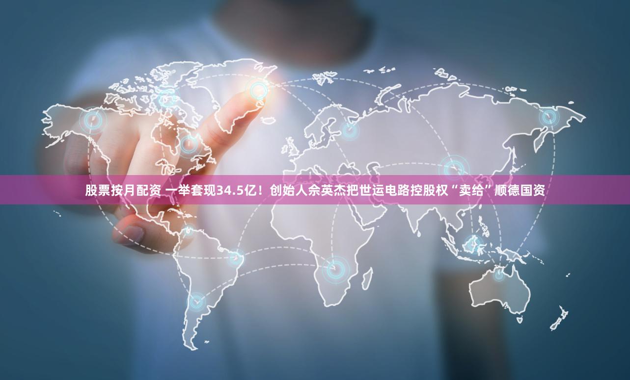 股票按月配资 一举套现34.5亿！创始人佘英杰把世运电路控股权“卖给”顺德国资