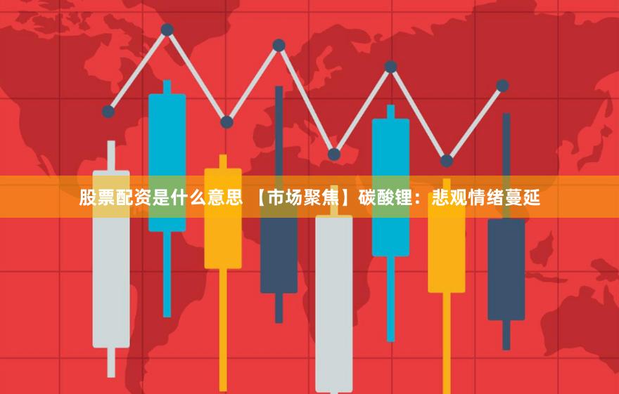 股票配资是什么意思 【市场聚焦】碳酸锂：悲观情绪蔓延