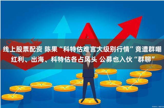 线上股票配资 陈果“科特估难言大级别行情”竟遭群嘲 红利、出海、科特估各占风头 公募也入伙“群聊”