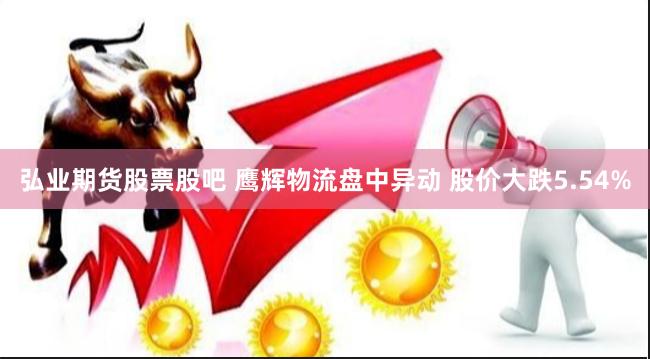 弘业期货股票股吧 鹰辉物流盘中异动 股价大跌5.54%