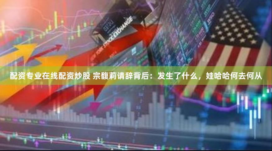 配资专业在线配资炒股 宗馥莉请辞背后：发生了什么，娃哈哈何去何从