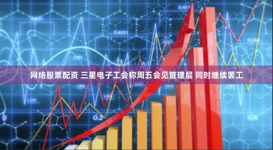 网络股票配资 三星电子工会称周五会见管理层 同时继续罢工