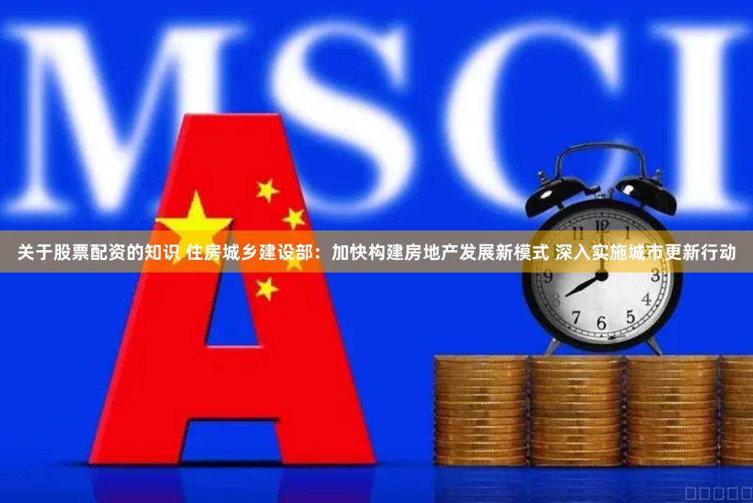 关于股票配资的知识 住房城乡建设部：加快构建房地产发展新模式 深入实施城市更新行动