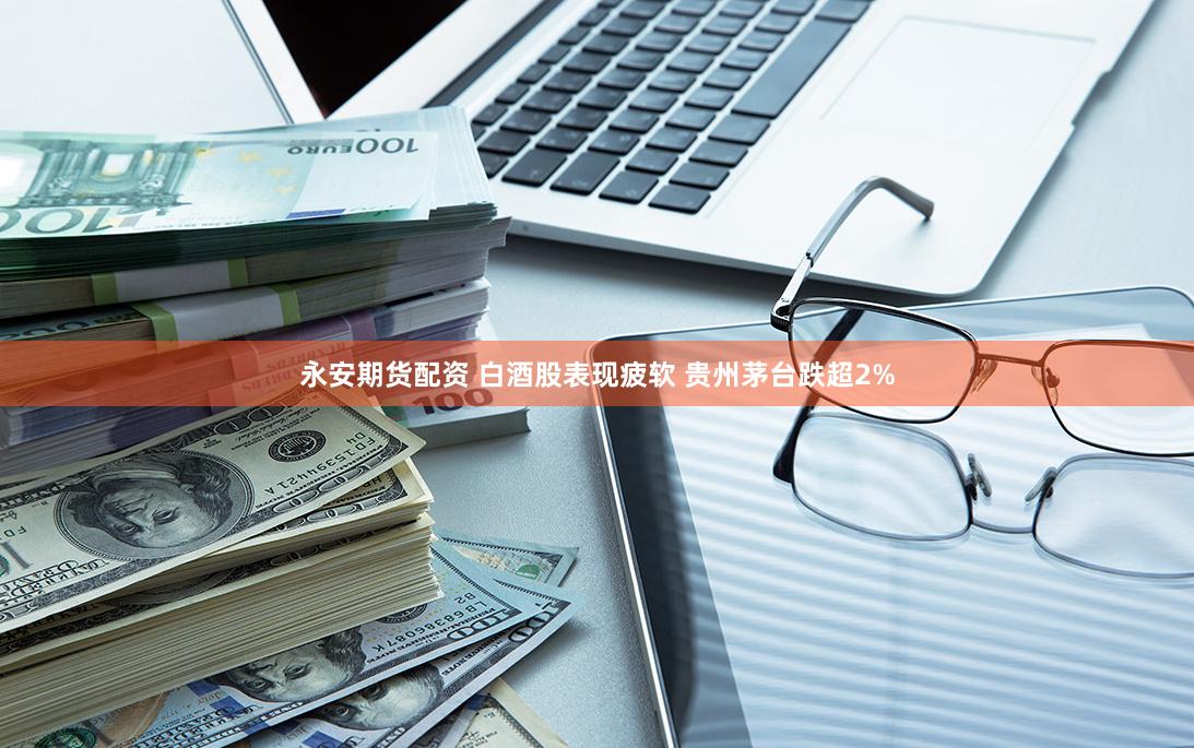 永安期货配资 白酒股表现疲软 贵州茅台跌超2%