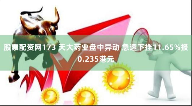 股票配资网173 天大药业盘中异动 急速下挫11.65%报0.235港元