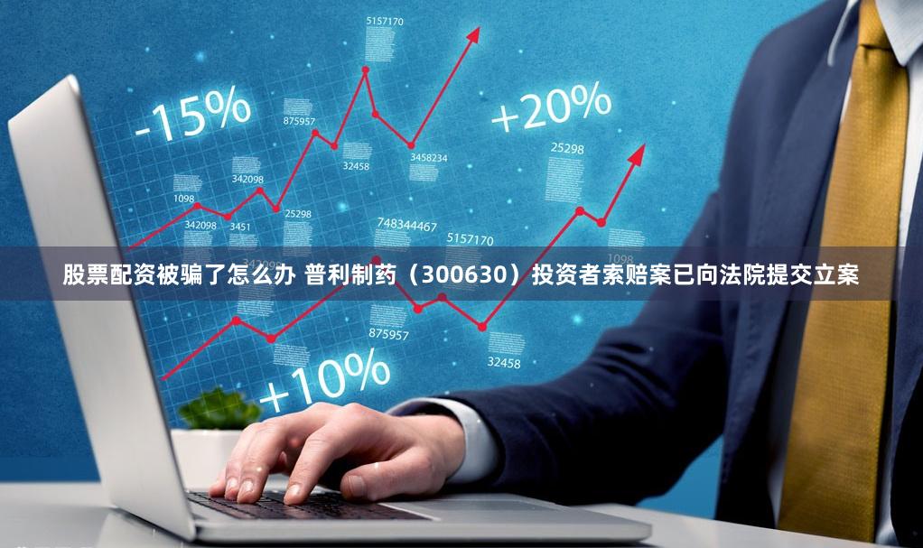 股票配资被骗了怎么办 普利制药（300630）投资者索赔案已向法院提交立案