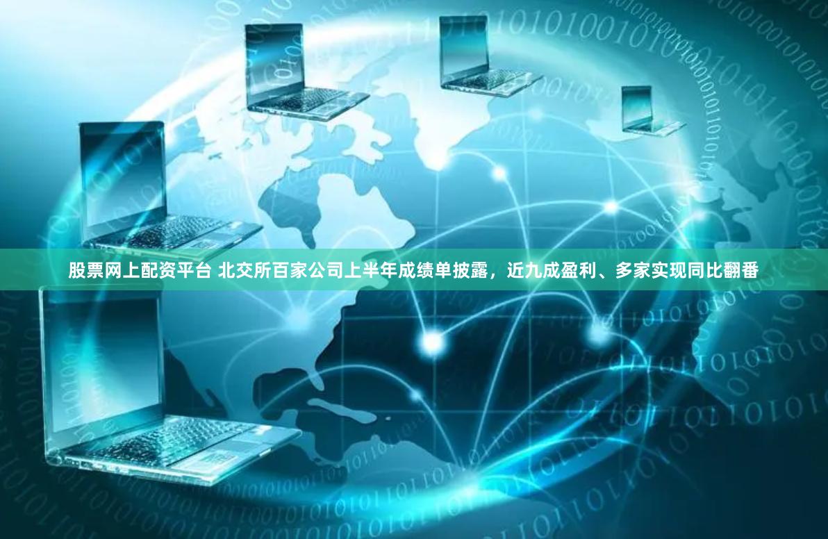 股票网上配资平台 北交所百家公司上半年成绩单披露，近九成盈利、多家实现同比翻番