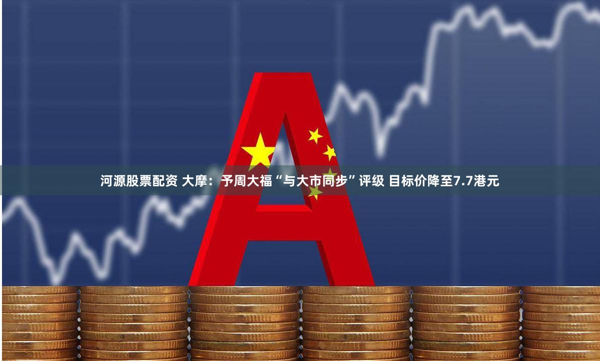 河源股票配资 大摩：予周大福“与大市同步”评级 目标价降至7.7港元