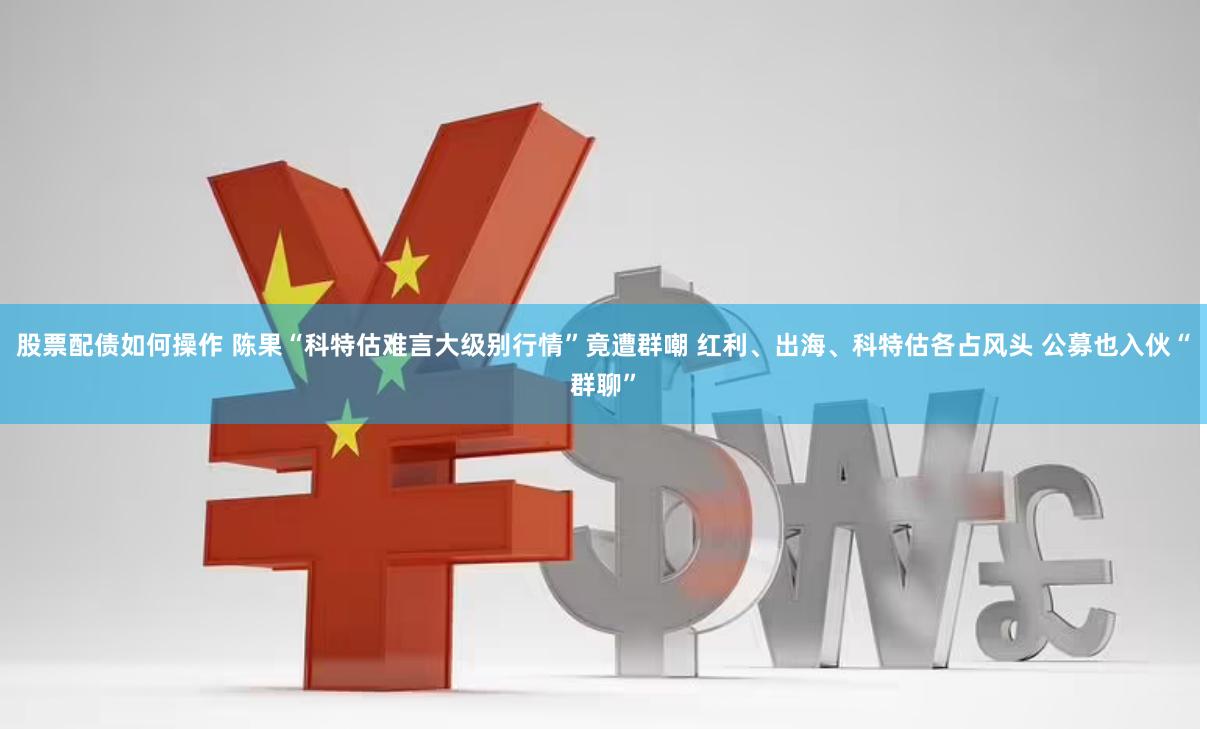 股票配债如何操作 陈果“科特估难言大级别行情”竟遭群嘲 红利、出海、科特估各占风头 公募也入伙“群聊”