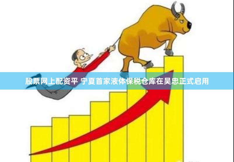 股票网上配资平 宁夏首家液体保税仓库在吴忠正式启用