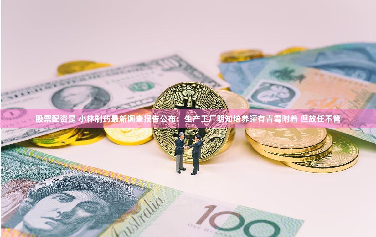 股票配资是 小林制药最新调查报告公布：生产工厂明知培养罐有青霉附着 但放任不管