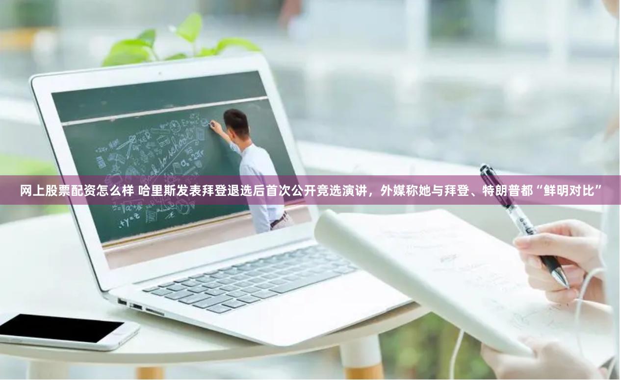 网上股票配资怎么样 哈里斯发表拜登退选后首次公开竞选演讲，外媒称她与拜登、特朗普都“鲜明对比”