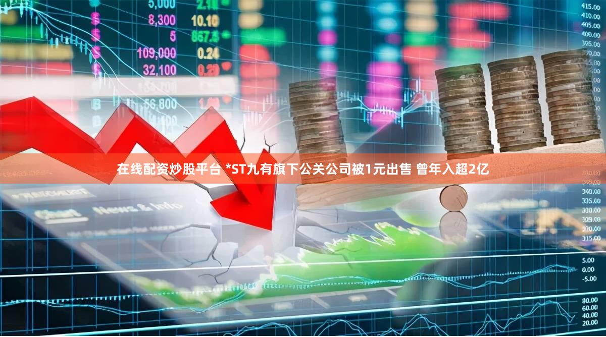 在线配资炒股平台 *ST九有旗下公关公司被1元出售 曾年入超2亿