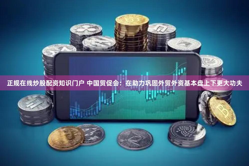 正规在线炒股配资知识门户 中国贸促会：在助力巩固外贸外资基本盘上下更大功夫