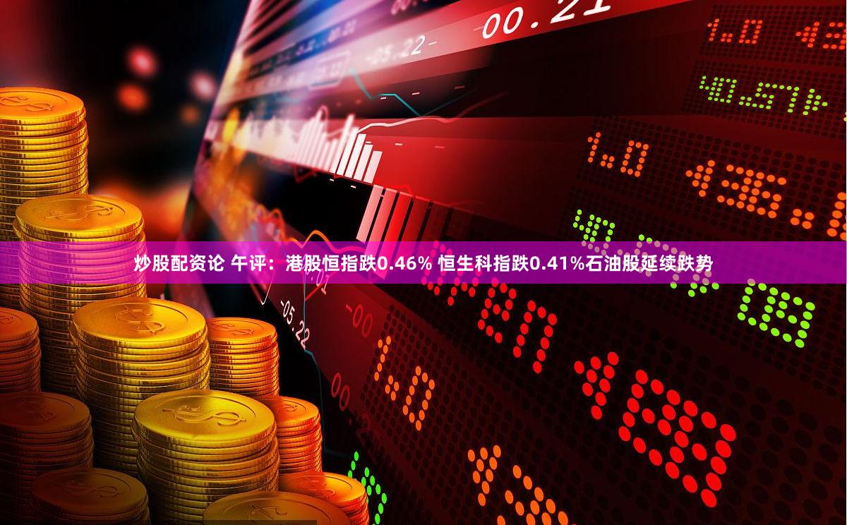 炒股配资论 午评：港股恒指跌0.46% 恒生科指跌0.41%石油股延续跌势