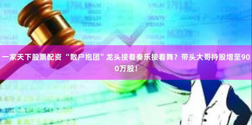 一家天下股票配资 “散户抱团”龙头接着奏乐接着舞？带头大哥持股增至900万股！
