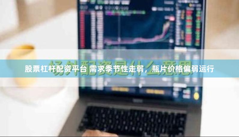股票杠杆配资平台 需求季节性走弱，瓶片价格偏弱运行