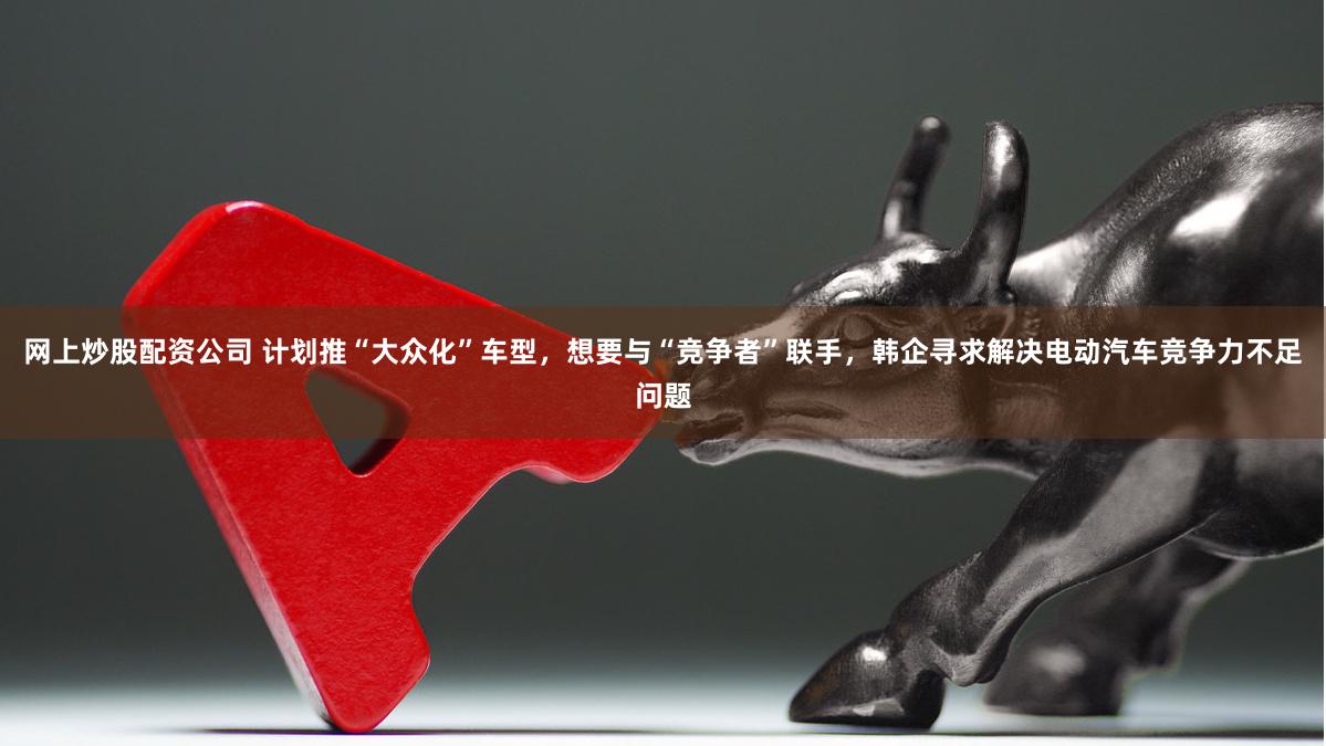 网上炒股配资公司 计划推“大众化”车型，想要与“竞争者”联手，韩企寻求解决电动汽车竞争力不足问题