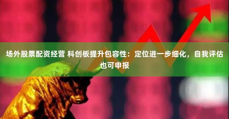 场外股票配资经营 科创板提升包容性：定位进一步细化，自我评估也可申报