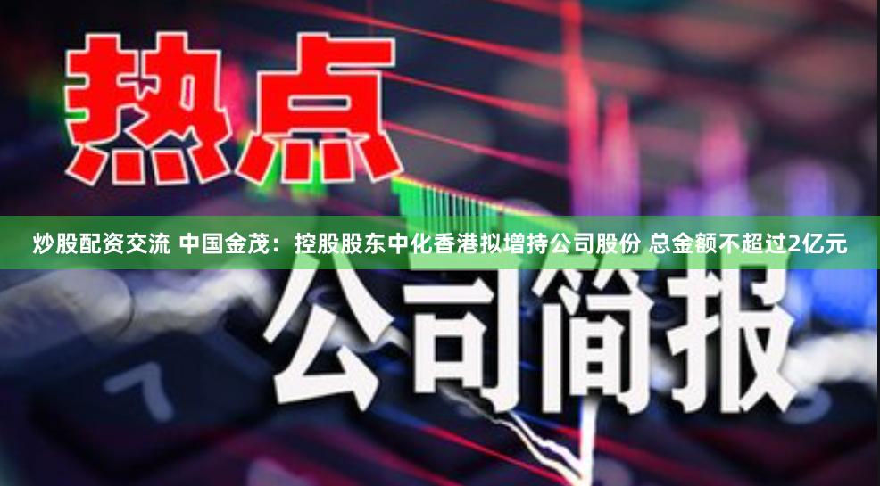 炒股配资交流 中国金茂：控股股东中化香港拟增持公司股份 总金额不超过2亿元