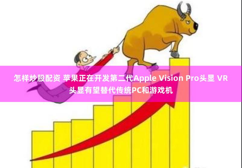 怎样炒股配资 苹果正在开发第二代Apple Vision Pro头显 VR头显有望替代传统PC和游戏机