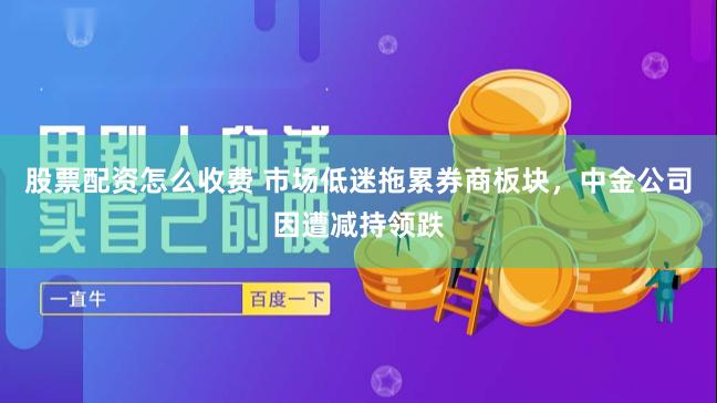 股票配资怎么收费 市场低迷拖累券商板块，中金公司因遭减持领跌
