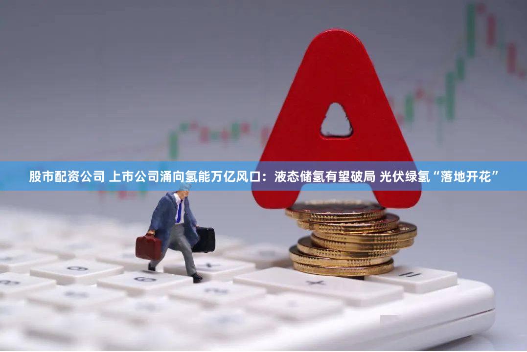 股市配资公司 上市公司涌向氢能万亿风口：液态储氢有望破局 光伏绿氢“落地开花”