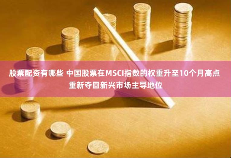 股票配资有哪些 中国股票在MSCI指数的权重升至10个月高点 重新夺回新兴市场主导地位